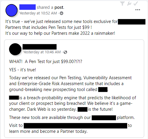 [Redacted Company's Owner] - It's true - we've just released some new tools exclusive for [redacted] Partners that includes Pen Tests for just $99 !
It's our way to help our Partners make 2022 a rainmaker!

Shared post:
[Redacted Company] - WHAT!  A Pen Test for just $99.00?!?!?
YES - it's true!
Today we've released our Pen Testing, Vulnerability Assessment and Enterprise-Grade Risk Assessment suite that includes a ground-breaking new prospecting tool called [redacted]. 
[redacted] is a breach-probability engine that predicts the likelihood of your client or prospect being breached! We believe it's a game-changer. Dark Web is so yesterday. [redacted] is the future! 
These new tools are available through our [redacted] platform. 
Visit to [redacted URL] to learn more and become a Partner today.