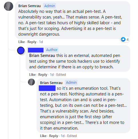 [Brian Semrau] - "Absolutely no way that is an actual pen-test. A vulnerability scan, yeah... That makes sense. A pen-test, no. A pen-test takes hours of highly skilled labor - and that's just for scoping. Advertising it as a pen-test is downright dangerous."

[Company owner] - "this is an external, automated pen test using the same tools hackers use to identify and determine if there is an oppty to breach."

[Brian Semrau] - "so it's an enumeration tool. That's not a pen-test. Nothing automated is a pen-test. Automation can and is used in pen-testing, but on its own can not be a pen-test... That's a vulnerability scan. And besides, enumeration is just the first step (after scoping) in a pen-test... There's a lot more to it than enumeration."