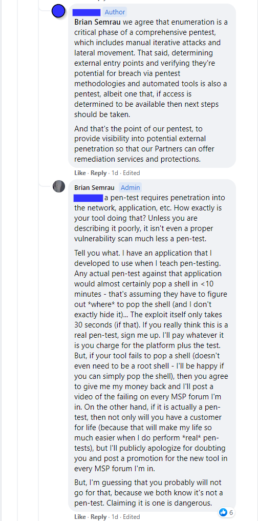 [Company owner] - "we agree that enumeration is a critical phase of a comprehensive pentest, which includes manual iterative attacks and lateral movement. That said, determining external entry points and verifying they're potential for breach via pentest methodologies and automated tools is also a pentest, albeit one that, if access is determined to be available then next steps should be taken.
And that's the point of our pentest, to provide visibility into potential external penetration so that our Partners can offer remediation services and protections."

[Brian Semrau] - "a pen-test requires penetration into the network, application, etc. How exactly is your tool doing that? Unless you are describing it poorly, it isn't even a proper vulnerability scan much less a pen-test.
Tell you what. I have an application that I developed to use when I teach pen-testing. Any actual pen-test against that application would almost certainly pop a shell in <10 minutes - that's assuming they have to figure out *where* to pop the shell (and I don't exactly hide it)... The exploit itself only takes 30 seconds (if that). If you really think this is a real pen-test, sign me up. I'll pay whatever it is you charge for the platform plus the test. But, if your tool fails to pop a shell (doesn't even need to be a root shell - I'll be happy if you can simply pop the shell), then you agree to give me my money back and I'll post a video of the failing on every MSP forum I'm in. On the other hand, if it is actually a pen-test, then not only will you have a customer for life (because that will make my life so much easier when I do perform *real* pen-tests), but I'll publicly apologize for doubting you and post a promotion for the new tool in every MSP forum I'm in.
But, I'm guessing that you probably will not go for that, because we both know it's not a pen-test. Claiming it is one is dangerous."