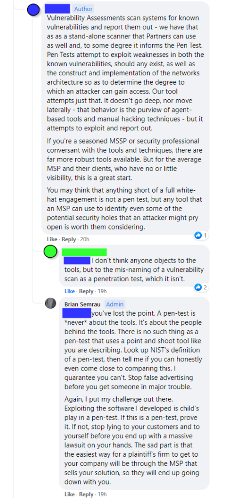 [Company owner] - "Vulnerability Assessments scan systems for known vulnerabilities and report them out - we have that as as a stand-alone scanner that Partners can use as well and, to some degree it informs the Pen Test. Pen Tests attempt to exploit weaknesses in both the known vulnerabilities, should any exist, as well as the construct and implementation of the networks architecture so as to determine the degree to which an attacker can gain access. Our tool attempts just that. It doesn't go deep, nor move laterally - that behavior is the purview of agent-based tools and manual hacking techniques - but it attempts to exploit and report out.
If you're a seasoned MSSP or security professional conversant with the tools and techniques, there are far more robust tools available. But for the average MSP and their clients, who have no or little visibility, this is a great start.
You may think that anything short of a full white-hat engagement is not a pen test, but any tool that an MSP can use to identify even some of the potential security holes that an attacker might pry open is worth them considering."

[Another commenter] - "I don’t think anyone objects to the tools, but to the mis-naming of a vulnerability scan as a penetration test, which it isn’t."

[Brian Semrau] - "you've lost the point. A pen-test is *never* about the tools. It's about the people behind the tools. There is no such thing as a pen-test that uses a point and shoot tool like you are describing. Look up NIST's definition of a pen-test, then tell me if you can honestly even come close to comparing this. I guarantee you can't. Stop false advertising before you get someone in major trouble.
Again, I put my challenge out there. Exploiting the software I developed is child's play in a pen-test. If this is a pen-test, prove it. If not, stop lying to your customers and to yourself before you end up with a massive lawsuit on your hands. The sad part is that the easiest way for a plaintiff's firm to get to your company will be through the MSP that sells your solution, so they will end up going down with you."